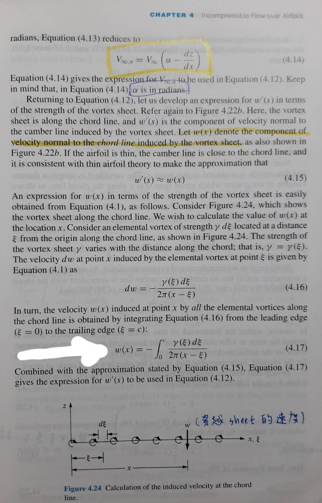 CHAPTER 4 Incompressible Flow over Airfoils
radians, Equation (4.13) reduces to
dz
Voon = Voo (a
dx
(4.14)
Equation (4.14) gives the expression for V to be used in Equation (4.12). Keep
in mind that, in Equation (4.14)a is in radians
Returning to Equation (4.12), let us develop an expression for w'(s) in terms
of the strength of the vortex sheet. Refer again to Figure 4.22b. Here, the vortex
sheet is along the chord line, and w'(s) is the component of velocity normal to
the camber line induced by the vortex sheet. Let w(x) denote the component of
velocity normal to the chord line induced by the vortex sheet, as also shown in
Figure 4.22b. If the airfoil is thin, the camber line is close to the chord line, and
it is consistent with thin airfoil theory to make the approximation that
w'(s) ~ w(x)
(4.15)
An expression for w(x) in terms of the strength of the vortex sheet is easily
obtained from Equation (4.1), as follows. Consider Figure 4.24, which shows
the vortex sheet along the chord line. We wish to calculate the value of w(x) at
the location x. Consider an elemental vortex of strength y dg located at a distance
E from the origin along the chord line, as shown in Figure 4.24. The strength of
the vortex sheet y varies with the distance along the chord; that is, y = y(§).
The velocity dw at point x induced by the elemental vortex at point is given by
Equation (4.1) as
y(5) dE
dw = -;
(4.16)
2n (x - 5)
In turn, the velocity w(x) induced at point x by all the elemental vortices along
the chord line is obtained by integrating Equation (4.16) from the leading edge
(5 = 0) to the trailing edge ( = c):
w(x) = - |
y(5) dE
:- 27(x-E)
(4.17)
Combined with the approximation stated by Equation (4.15), Equation (4.17)
gives the expression for w'(s) to be used in Equation (4.12).
(强 sheet 的速な)
Figure 4.24 Calculation of the induced velocity at the chord
line.
