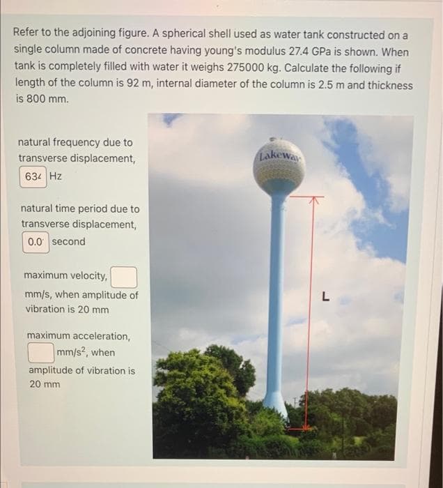 Refer to the adjoining figure. A spherical shell used as water tank constructed on a
single column made of concrete having young's modulus 27.4 GPa is shown. When
tank is completely filled with water it weighs 275000 kg. Calculate the following if
length of the column is 92 m, internal diameter of the column is 2.5 m and thickness
is 800 mm.
natural frequency due to
transverse displacement,
Lakewa
634 Hz
natural time period due to
transverse displacement,
0.0 second
maximum velocity,
mm/s, when amplitude of
L
vibration is 20 mm
maximum acceleration,
mm/s?, when
amplitude of vibration is
20 mm
