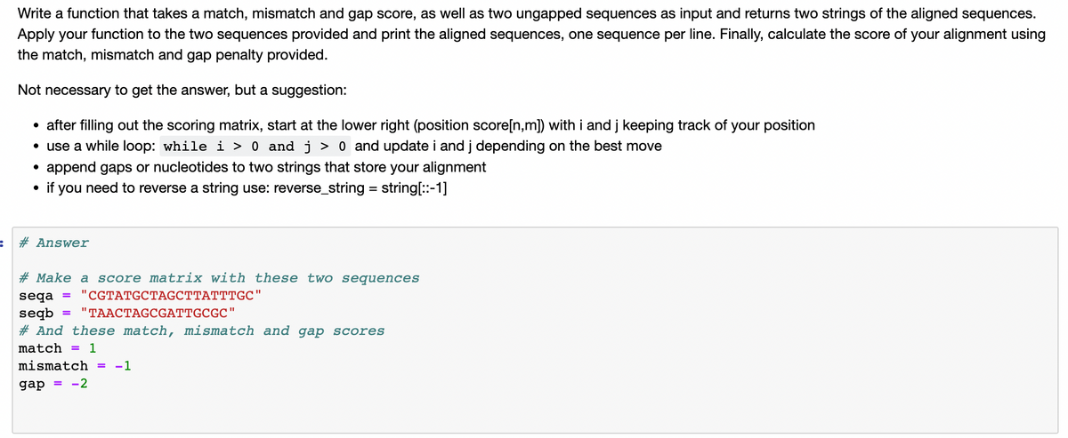 Write a function that takes a match, mismatch and gap score, as well as two ungapped sequences as input and returns two strings of the aligned sequences.
Apply your function to the two sequences provided and print the aligned sequences, one sequence per line. Finally, calculate the score of your alignment using
the match, mismatch and gap penalty provided.
Not necessary to get the answer, but a suggestion:
after filling out the scoring matrix, start at the lower right (position score[n,m]) with i and j keeping track of your position
• use a while loop: while i > 0 and j > 0 and update i and j depending on the best move
append gaps or nucleotides to two strings that store your alignment
if you need to reverse a string use: reverse_string = string[:-1]
%3D
# Answer
# Make a score matrix with these two sequences
seqa
"CGTATGCTAGCTTATTTGC"
"TAACTAGCGATTGCGC"
seqb
# And these match, mismatch and gap scores
match =
1
mismatch =
-1
gap = -2
