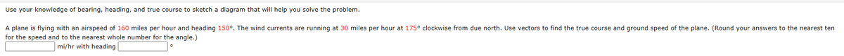 Use your knowledge of bearing, heading, and true course to sketch a diagram that will help you solve the problem.

A plane is flying with an airspeed of 160 miles per hour and heading 150°. The wind currents are running at 30 miles per hour at 175° clockwise from due north. Use vectors to find the true course and ground speed of the plane. (Round your answers to the nearest ten for the speed and to the nearest whole number for the angle.)

[Input boxes for answers] 
___ mi/hr with heading ___ °
