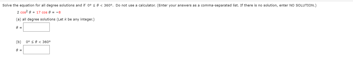 Solve the equation for all degree solutions and if 0° < e < 360°. Do not use a calculator. (Enter your answers as a comma-separated list. If there is no solution, enter NO SOLUTION.)
2 cos? e + 17 cos 8 = -8
(a) all degree solutions (Let k be any integer.)
(b)
0° se < 360°
