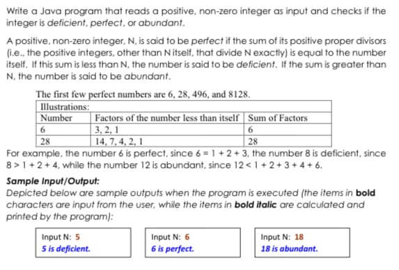 Write a Java program that reads a positive, non-zero integer as input and checks if the
integer is deficient, perfect, or abundant.
A positive, non-zero integer, N, is said to be perfect if the sum of its positive proper divisors
(i.e., the positive integers, other than N itself, that divide N exactly) is equal to the number
itself. If this sum is less than N, the number is said to be deficient. If the sum is greater than
N, the number is said to be abundant.
The first few perfect numbers are 6, 28, 496, and 8128.
| Illustrations:
|Number
6
28
For example, the number 6 is perfect, since 6 = 1 + 2 + 3, the number 8 is deficient, since
8 >1 +2+ 4, while the number 12 is abundant, since 12<1+ 2+ 3+ 4 + 6.
| Factors of the number less than itself | Sum of Factors
| 3, 2, 1
14, 7, 4, 2, 1
6.
|28
Sample Input/Output:
Depicted below are sample outputs when the program is executed (the items in bold
characters are input from the user, while the items in bold italic are calculated and
printed by the program):
Input N: 6
6 is perfect.
Input N: 5
Input N: 18
5 is deficient.
18 is abundant.
