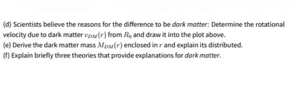 (d) Scientists believe the reasons for the difference to be dark matter: Determine the rotational
velocity due to dark matter vp (r) from Ro and draw it into the plot above.
(e) Derive the dark matter mass MpM(r) enclosed in r and explain its distributed.
(f) Explain briefly three theories that provide explanations for dark matter.
