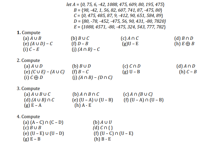 let A = {0, 75, 6, -42, 1088, 475, 609, 80, 195, 475}
B = {98, -42, 1, 56, 82, 607, 741, 87, -475, 80}
C= {0, 475, 485, 87, 9, -412, 90, 651, 584, 89}
D = {80, -78, -452, -475, 56, 90, 431, -80, 7820}
E = {1088, 4571, -80, -475, 324, 543, 777, 782}
1. Compute
(a) A U B
D)ט - C4 (e)
(i) C – E
(b) BUC
(f) D – B
() (An B) – C
(c) An C
(g)U – E
(d) Bn D
(h) E O B
2. Compute
(a) AUD
(e) (C U E) – (A U C)
(i) C O D
(b) BUD
() В - С
6) (An B) – (D n C)
(c) Cn D
(g) U – B
(d) An D
(h) C – B
3. Compute
(a) A U BUC
(d) (A U B) n C
(g) E - A
(b) An BnC
(e) (U – A) U (U – B)
(h) A - E
(c) An (B U C)
() (U – A) n (U – B)
4. Compute
(a) (A – C) n (C – D)
(c) BUB
(e) (U – E) U (U - D)
(g) E – B
(b) AU U
(d) Cn{ }
() (U – C) n (U – E)
(h) B - E
