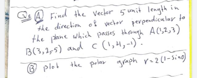 Q A Find the Vector 5 unit length in
the direction of vector perpendicular to
the idane which passes through AC,2,3)
B(3,2,5) and c(!,4,-1).
® plot
the polar graph r=2(1-Sino)
