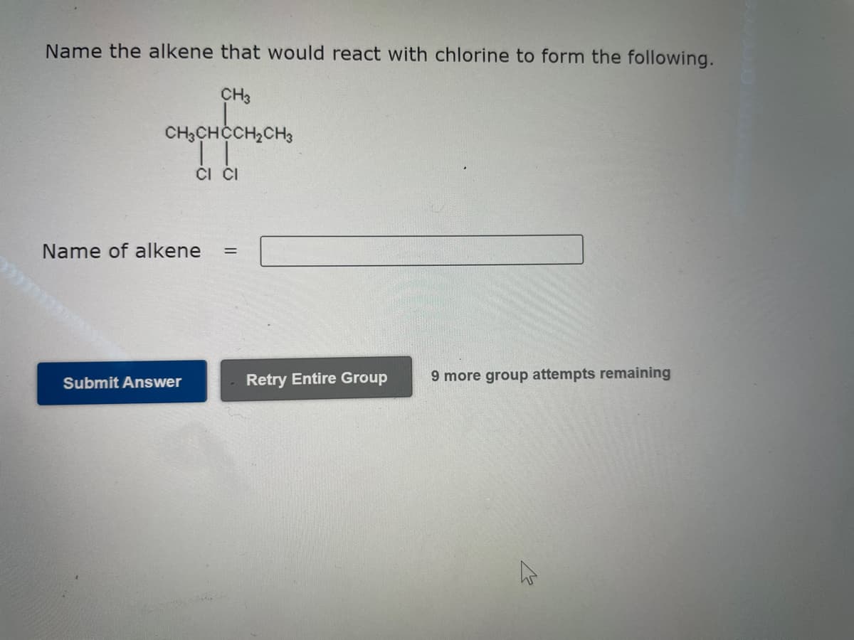 Name the alkene that would react with chlorine to form the following.
CH3
CH3CHCCH₂CH3
CI CI
Name of alkene =
Submit Answer
Retry Entire Group
9 more group attempts remaining
K