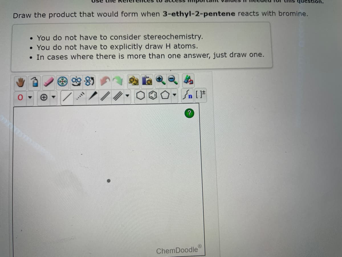 Draw the product that would form when 3-ethyl-2-pentene reacts with bromine.
• You do not have to consider stereochemistry.
• You do not have to explicitly draw H atoms.
. In cases where there is more than one answer, just draw one.
+
HAVY
▼
Sn [F
?
ChemDoodle