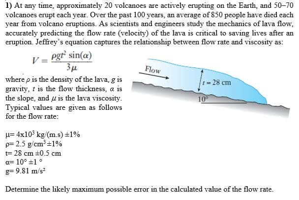 1) At any time, approximately 20 volcanoes are actively erupting on the Earth, and 50-70
volcanoes erupt each year. Over the past 100 years, an average of 850 people have died each
year from volcano eruptions. As scientists and engineers study the mechanics of lava flow,
accurately predicting the flow rate (velocity) of the lava is critical to saving lives after an
eruption. Jeffrey's equation captures the relationship between flow rate and viscosity as:
pgt sin(a)
3µ
where p is the density of the lava, g is
gravity, t is the flow thickness, a is
the slope, and u is the lava viscosity.
Typical values are given as follows
V =
Flow
t= 28 cm
10
for the flow rate:
µ= 4x10' kg/(m.s) ±1%
p= 2.5 g/cm +1%
t= 28 cm +0.5 cm
a= 10° +1 °
g= 9.81 m/s?
Determine the likely maximum possible error in the calculated value of the flow rate.
