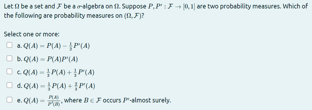 Let N be a set and F be a o-algebra on 2. Suppose P, P' : F → [0,1] are two probability measures. Which of
the following are probability measures on (2,F)?
Select one or more:
a. Q(A) = P(A) – P"(A)
b. Q(A) = P(A)P'(A)
O c. Q(A) = P(A) + P'(A)
O d. Q(A) = P(A) + P'(A)
Р(А)
e. Q(A) =
where Be Foccurs P'-almost surely.
P'(B) '
