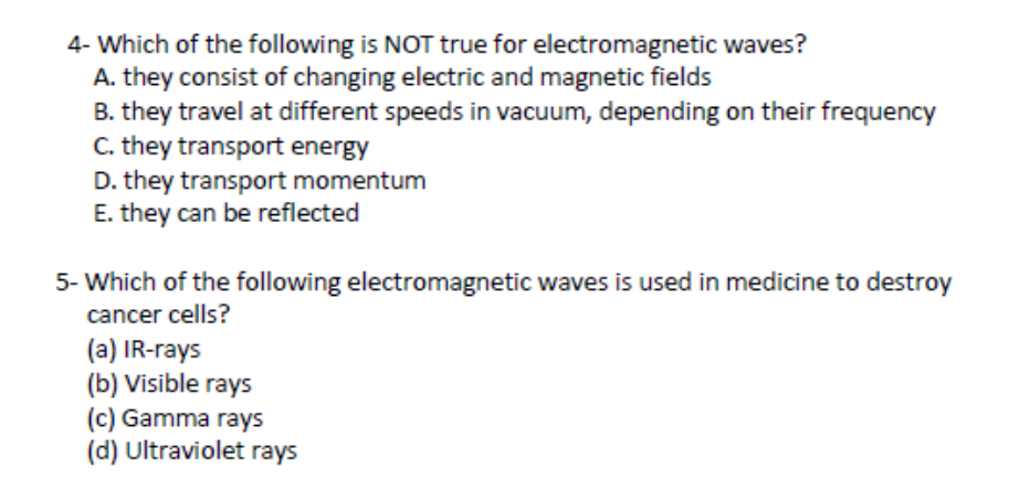 4- Which of the following is NOT true for electromagnetic waves?
A. they consist of changing electric and magnetic fields
B. they travel at different speeds in vacuum, depending on their frequency
C. they transport energy
D. they transport momentum
E. they can be reflected
5- Which of the following electromagnetic waves is used in medicine to destroy
cancer cells?
(a) IR-rays
(b) Visible rays
(c) Gamma rays
(d) Ultraviolet rays
