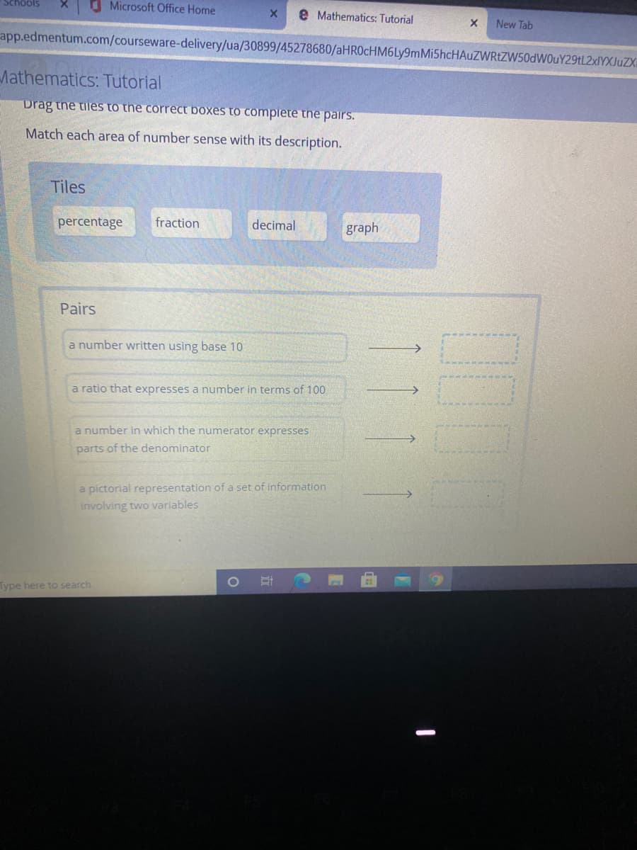 Schools
O Microsoft Office Home
e Mathematics: Tutorial
New Tab
app.edmentum.com/courseware-delivery/ua/30899/45278680/aHROcHM6Ly9mMi5hcHAuZWRtZW50dWOuY29tL2xlYXJuZX
Mathematics: Tutorial
Drag the tiles to the correct boxes to compiete the pairs.
Match each area of number sense with its description.
Tiles
percentage
fraction
decimal
graph
Pairs
a number written using base 10
a ratio that expresses a number in terms of 100
a number in which the numerator expresses
parts of the denominator
a pictorial representation of a set of information
involving two variables
Type here to search
