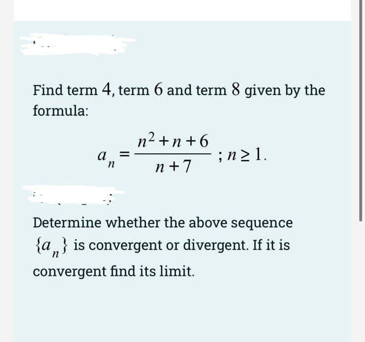 Find term 4, term 6 and term 8 given by the
formula:
n2 +n +6
a
;n2 1.
n +7
Determine whether the above sequence
{a„} is convergent or divergent. If it is
convergent find its limit.
