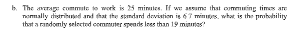 b. The average commute to work is 25 minutes. If we assume that commuting times are
normally distributed and that the standard deviation is 6.7 minutes, what is the probability
that a randomly selceted commuter spends less than 19 minutes?
