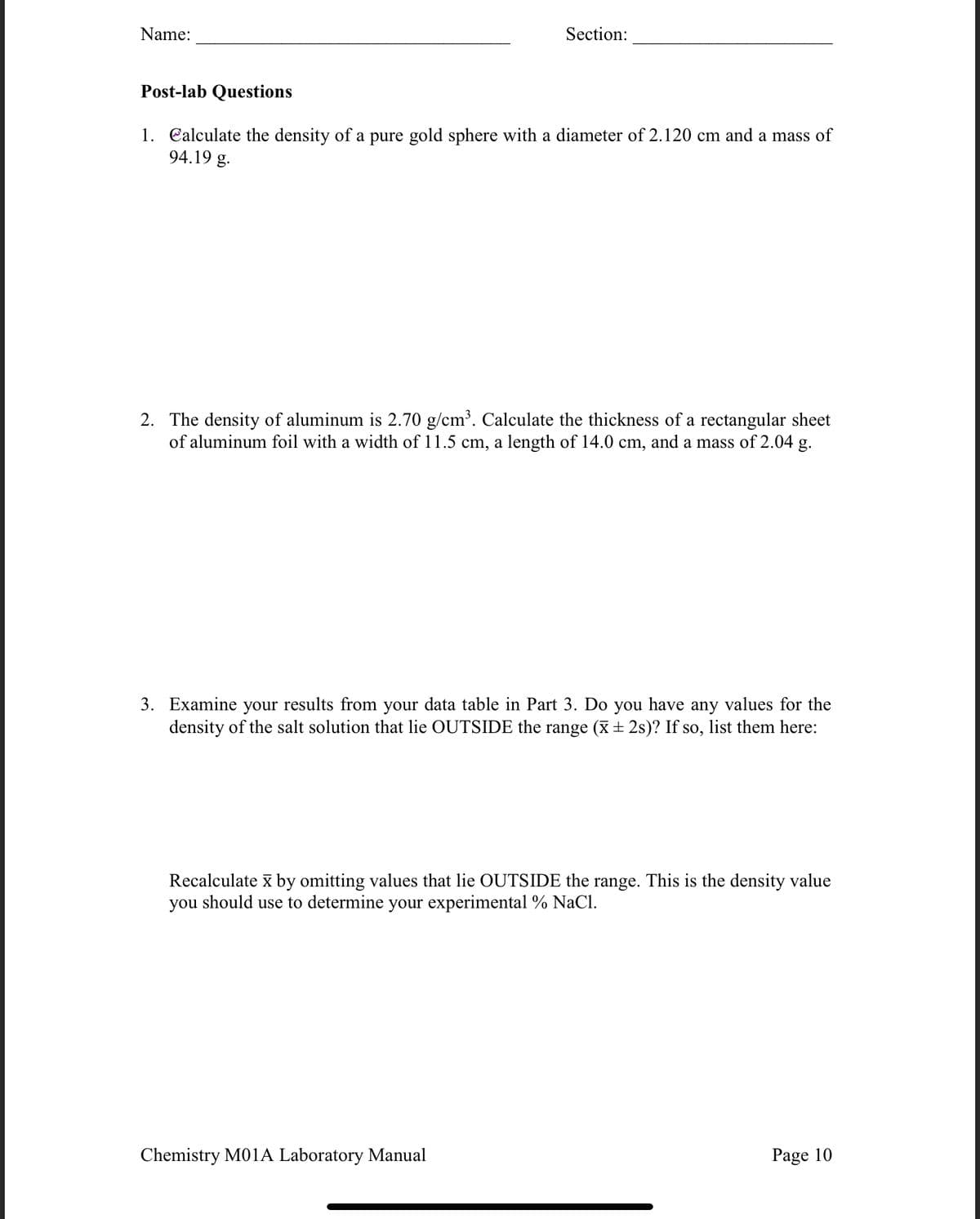 Name:
Section:
Post-lab Questions
1. Calculate the density of a pure gold sphere with a diameter of 2.120 cm and a mass of
94.19 g.
2. The density of aluminum is 2.70 g/cm³. Calculate the thickness of a rectangular sheet
of aluminum foil with a width of 11.5 cm, a length of 14.0 cm, and a mass of 2.04 g.
3. Examine your results from your data table in Part 3. Do you have any values for the
density of the salt solution that lie OUTSIDE the range (ī ± 2s)? If so, list them here:
Recalculate x by omitting values that lie OUTSIDE the range. This is the density value
you should use to determine your experimental % NaCl.
Chemistry M01A Laboratory Manual
Page 10