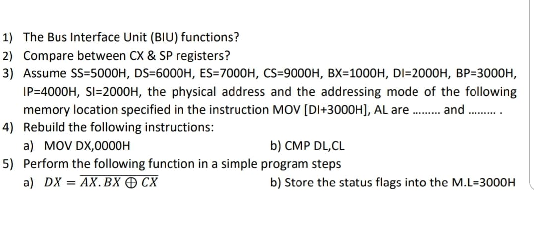 1) The Bus Interface Unit (BIU) functions?
2) Compare between CX & SP registers?
3) Assume SS=5000H, DS=6000H, ES=7000H, CS=9000H, BX=10O0H, DI=2000H, BP=3000H,
IP=4000H, SI=2000H, the physical address and the addressing mode of the following
memory location specified in the instruction MOV [DI+3000H], AL are . and
4) Rebuild the following instructions:
a) MOV DX,0000H
5) Perform the following function in a simple program steps
.........
b) CMP DL,CL
a) DX = AX.BX O CX
b) Store the status flags into the M.L=3000H
