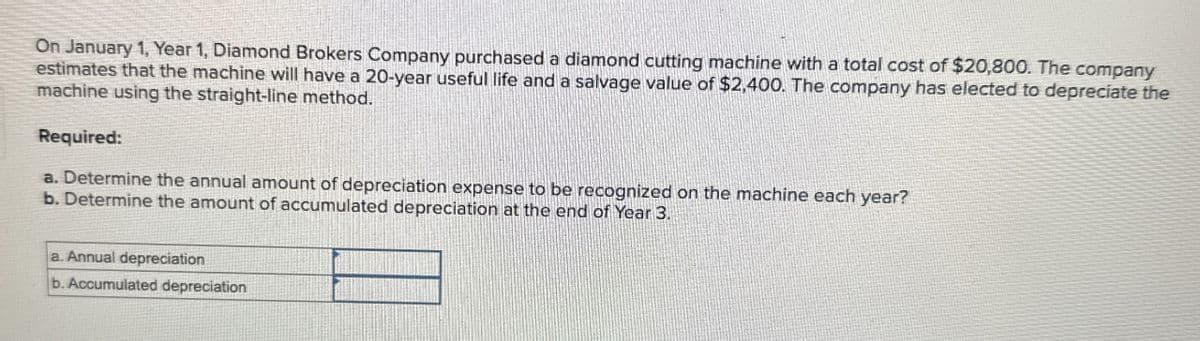 On January 1, Year 1, Diamond Brokers Company purchased a diamond cutting machine with a total cost of $20,800. The company
estimates that the machine will have a 20-year useful life and a salvage value of $2,400. The company has elected to depreciate the
machine using the straight-line method.
Required:
a. Determine the annual amount of depreciation expense to be recognized on the machine each year?
b. Determine the amount of accumulated depreciation at the end of Year 3.
a. Annual depreciation
b. Accumulated depreciation