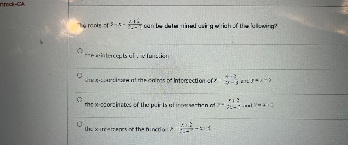 rtrack-CA
The roots of 5 - x =
X+2
2x-3 can be determined using which of the following?
O
the x-intercepts of the function
O
x-coordinate of the points of intersection of "=
O
the x-coordinates of the points of intersection of >=
O
the x-intercepts of the function -2-3-x+ 5
2x-3 and y=x-5
X+2
2x - 3
and y=x+ 5
M