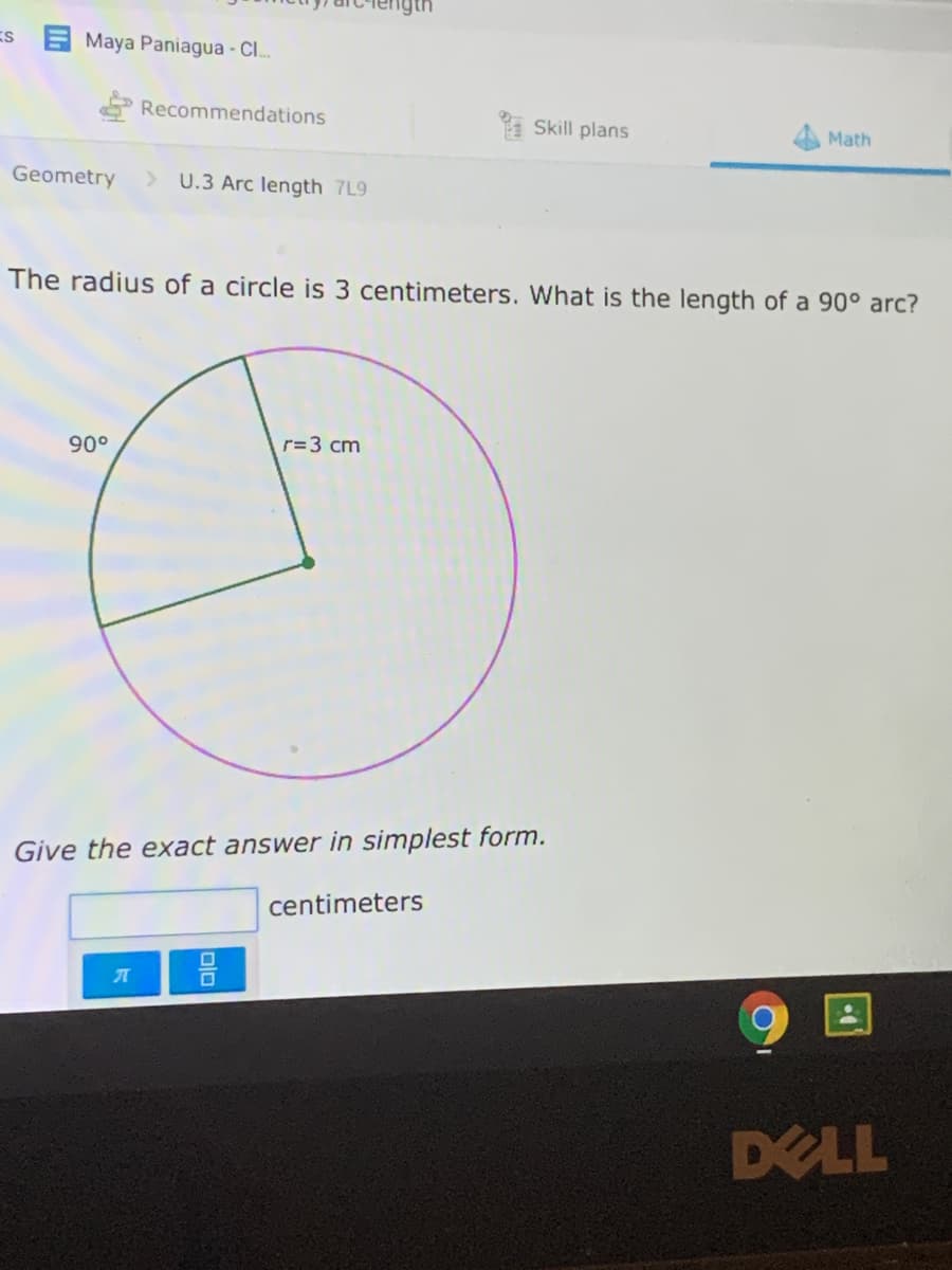 Es Maya Paniagua - C.
Recommendations
Skill plans
4 Math
Geometry
U.3 Arc length 7L9
The radius of a circle is 3 centimeters. What is the length of a 90° arc?
90°
r=3 cm
Give the exact answer in simplest form.
centimeters
DELL
