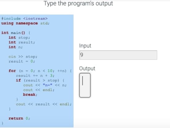 #include <iostream>
using namespace std;
int main() {
int stop;
int result;
int n;
cin >> stop;
result = 0;
Type the program's output
for (n = 0; n < 10; ++n) (
result +n + 3;
if (result > stop) (
cout << "n=" << n;
cout << endl;
break;
}
}
cout << result << endl;
return 0;
Input
9
Output