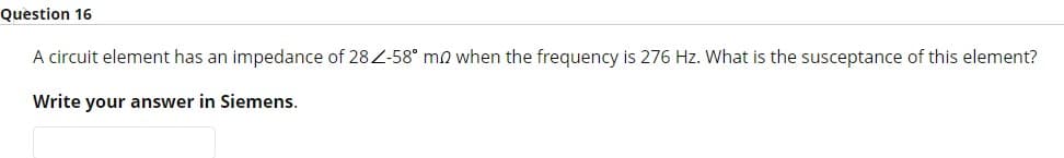 Question 16
A circuit element has an impedance of 28Z-58° mo when the frequency is 276 Hz. What is the susceptance of this element?
Write your answer in Siemens.