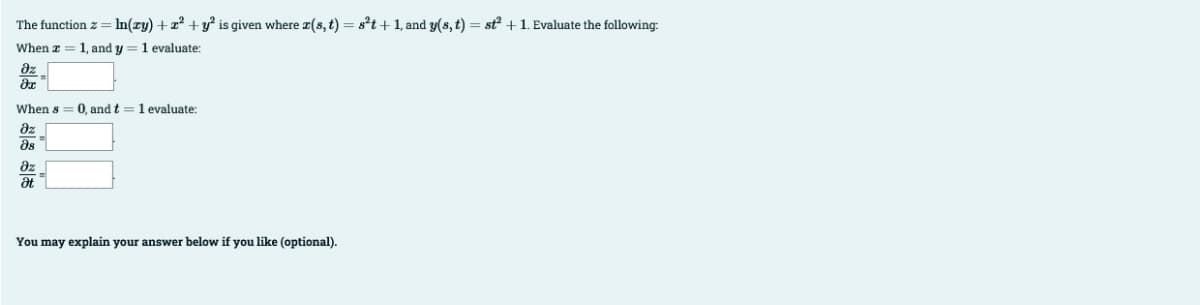 The function z = ln(zy) + x² + y² is given where x(s, t) = s²t+1, and y(s, t) = st² + 1. Evaluate the following:
When z: 1, and y 1 evaluate:
дz
?х
When s= 0, and t = 1 evaluate:
?z
მყ
8z
Ət
You may explain your answer below if you like (optional).