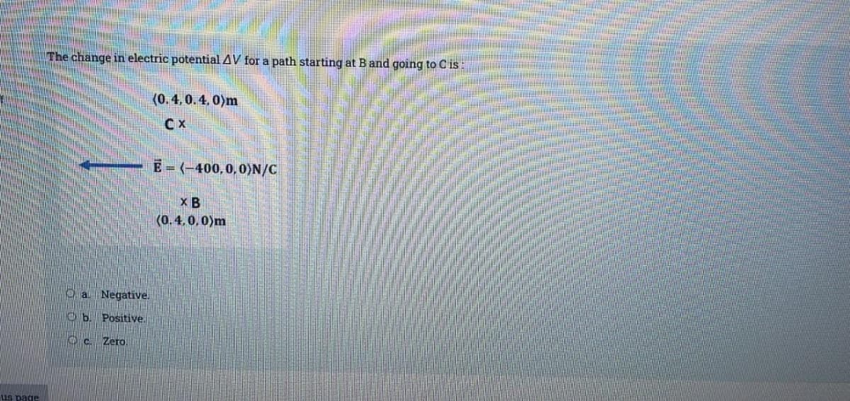 us page
The change in electric potential AV for a path starting at B and going to C is:
a Negative.
b. Positive.
c. Zero.
(0.4.0.4,0)m
CX
E=(-400,0,0)N/C
XB
(0.4,0,0)m