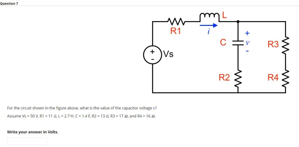 Question 7
+
For the circuit shown in the figure above, what is the value of the capacitor voltage v?
Assume Vs = 50 V, R1 = 11 0, L = 2.7 H, C = 1.4 F, R2 = 130, R3 = 172, and R4 = 16 2.
Write your answer in Volts.
M
R1
Vs
R2
M
+ V-
R3
R4