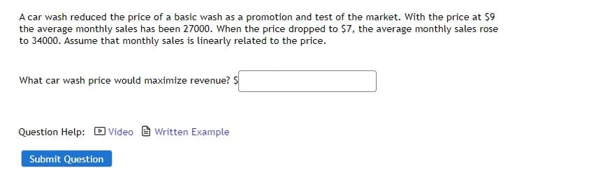 A car wash reduced the price of a basic wash as a promotion and test of the market. With the price at $9
the average monthly sales has been 27000. When the price dropped to $7, the average monthly sales rose
to 34000. Assume that monthly sales is linearly related to the price.
What car wash price would maximize revenue? $
Question Help: Video Written Example
Submit Question