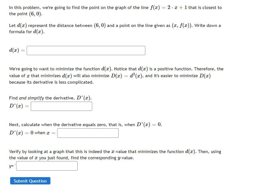 In this problem, we're going to find the point on the graph of the line f(x) = 2x + 1 that is closest to
the point (6, 0).
Let d(x) represent the distance between (6, 0) and a point on the line given as (x, f(x)). Write down a
formula for d(x).
d(x) =
We're going to want to minimize the function d(a). Notice that d(x) is a positive function. Therefore, the
value of a that minimizes d(x) will also minimize D(x) = d²(x), and it's easier to minimize D(x)
because its derivative is less complicated.
Find and simplify the derivative, D'(x).
D'(x) =
Next, calculate when the derivative equals zero, that is, when D'(x) = 0.
D'(x) = 0 when x =
Verify by looking at a graph that this is indeed the x-value that minimizes the function d(x). Then, using
the value of a you just found, find the corresponding y-value.
y=
Submit Question