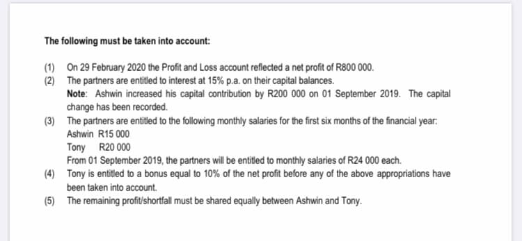 The following must be taken into account:
(1) On 29 February 2020 the Profit and Loss account reflected a net profit of R800 000.
(2) The partners are entitled to interest at 15% p.a. on their capital balances.
Note: Ashwin increased his capital contribution by R200 000 on 01 September 2019. The capital
change has been recorded.
(3) The partners are entitled to the following monthly salaries for the first six months of the financial year:
Ashwin R15 000
Tony R20 000
From 01 September 2019, the partners will be entitled to monthly salaries of R24 000 each.
(4) Tony is entitled to a bonus equal to 10% of the net profit before any of the above appropriations have
been taken into account.
(5) The remaining profit/shortfall must be shared equally between Ashwin and Tony.
