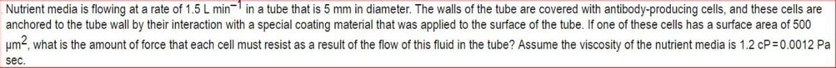 Nutrient media is flowing at a rate of 1.5 L min in a tube that is 5 mm in diameter. The walls of the tube are covered with antibody-producing cells, and these cells are
anchored to the tube wall by their interaction with a special coating material that was applied to the surface of the tube. If one of these cells has a surface area of 500
um², what is the amount of force that each cell must resist as a result of the flow of this fluid in the tube? Assume the viscosity of the nutrient media is 1.2 cP=0.0012 Pa
sec.