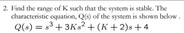 2. Find the range of K such that the system is stable. The
characteristic equation, Q(s) of the system is shown below.
3
Q(s) = s³ +3Ks² + (K+2)s +4