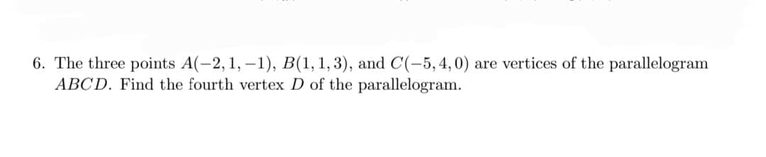 6. The three points A(-2, 1,-1), B(1, 1, 3), and C(-5, 4, 0) are vertices of the parallelogram
ABCD. Find the fourth vertex D of the parallelogram.