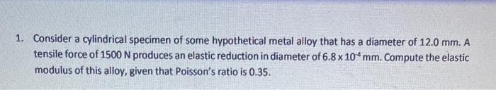 1. Consider a cylindrical specimen of some hypothetical metal alloy that has a diameter of 12.0 mm. A
tensile force of 1500 N produces an elastic reduction in diameter of 6.8 x 10 mm. Compute the elastic
modulus of this alloy, given that Poisson's ratio is 0.35.