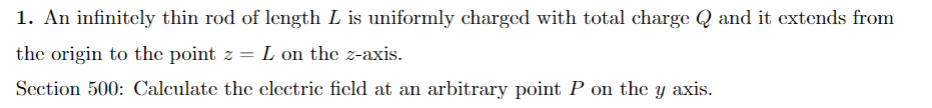 1. An infinitely thin rod of length L is uniformly charged with total charge Q and it extends from
the origin to the point z = L on the z-axis.
Section 500: Calculate the electric field at an arbitrary point P on the y axis.