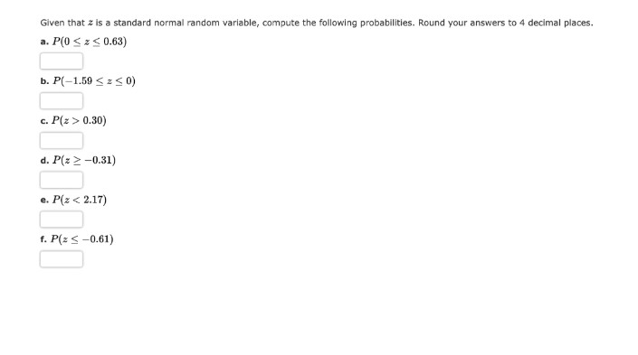 Given that z is a standard normal random variable, compute the following probabilities. Round your answers to 4 decimal places.
a. P(0 ≤ z≤ 0.63)
b. P(-1.59 ≤ ≤ 0)
c. P(Z > 0.30)
d. P(z > -0.31)
e. P(Z < 2.17)
f. P(z ≤ -0.61)