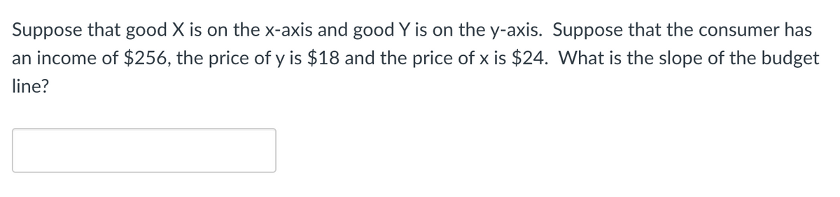 Suppose that good X is on the x-axis and good Y is on the y-axis. Suppose that the consumer has
an income of $256, the price of y is $18 and the price of x is $24. What is the slope of the budget
line?