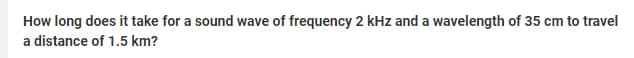 How long does it take for a sound wave of frequency 2 kHz and a wavelength of 35 cm to travel
a distance of 1.5 km?