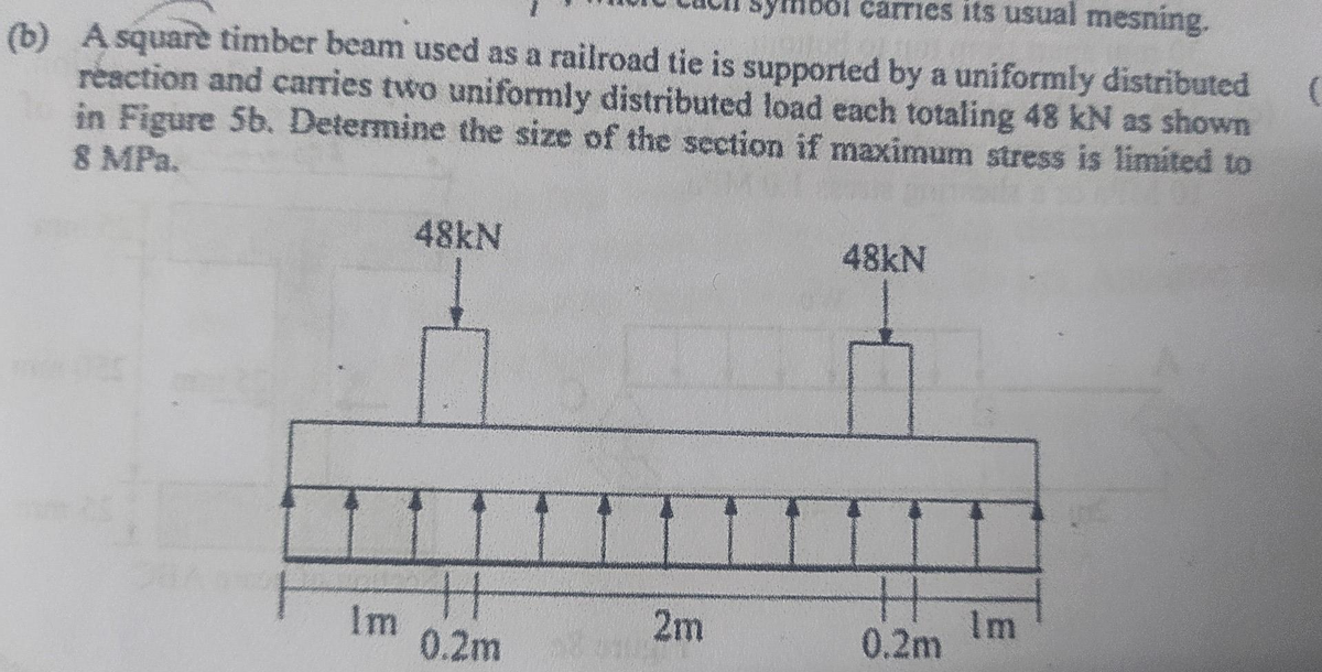 ol carries its usual mesning.
(b) A squarè timber beam used as a railroad tie is supported by a uniformly distributed
reaction and carries two uniformly distributed load each totaling 48 kN as shown
in Figure 5b. Determine the size of the section if maximum stress is limited to
8 MPa.
Im
48kN
H
0.2m
2m
48kN
0.2m
Im
(