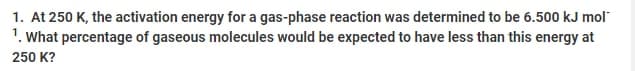 1. At 250 K, the activation energy for a gas-phase reaction was determined to be 6.500 kJ mol
1. What percentage of gaseous molecules would be expected to have less than this energy at
250 K?