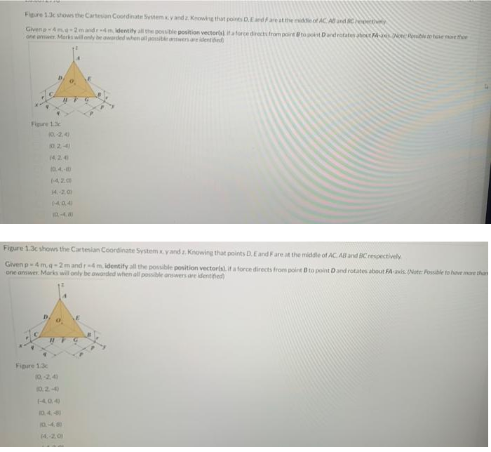 Figure 1.3c shows the Cartesian Coordinate System x. y and z. Knowing that points D. E and F are at the middle of AC. AU and BC respectively
Given p-4 m.q-2m andr4m, identify all the possible position vector(s) if a force directs from point B to point D and rotates about FA-axis (Note: Possible to have more than
one answer. Marks will only be awarded when all possible answers are identified)
P
Figure 1.3c
IUF G
(0.-2.4)
10.2.4)
(4.2.4)
10.4.8)
(420)
14.-2,01
14,0,4)
10.-4.8)
Figure 1.3c shows the Cartesian Coordinate System xy and z. Knowing that points D. E and F are at the middle of AC. AB and BC respectively
Given p-4 m,q-2m and r-4 m. identify all the possible position vector(s), if a force directs from point B to point D and rotates about FA-axis. (Note: Possible to have more than
one answer. Marks will only be awarded when all possible answers are identified)
Figure 13c
10.-2.41
10.2.-4)
(-4,0,4)
(0.4.48)
10.-4.8)
(4,-2.01