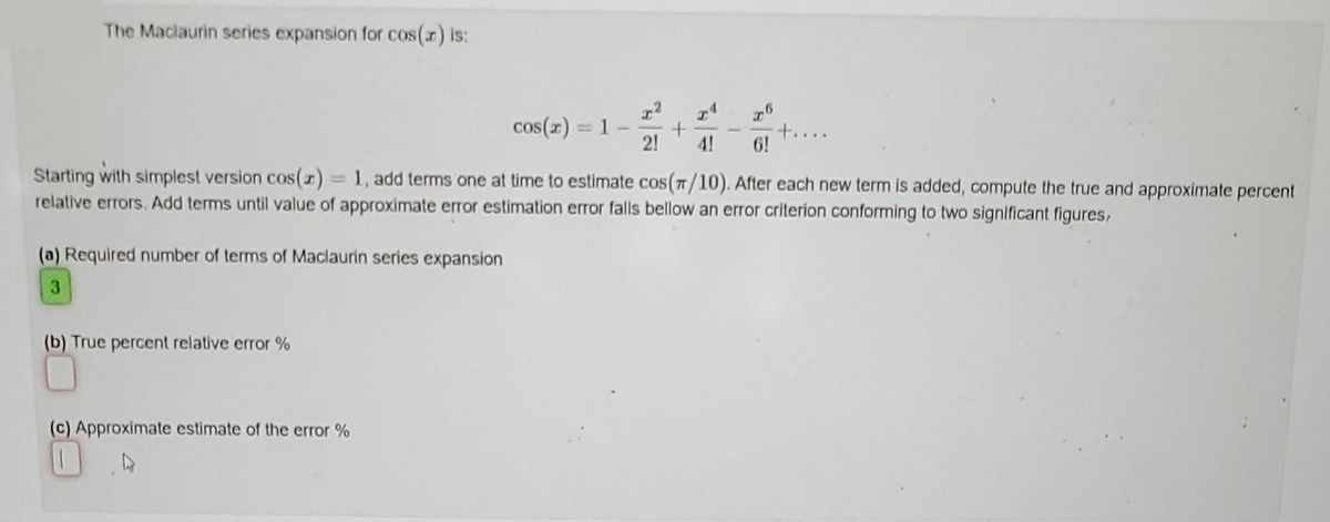 The Maclaurin series expansion for cos(x) is:
(a) Required number of terms of Maclaurin series expansion
3
(b) True percent relative error %
cos(x) = 1 -
(c) Approximate estimate of the error %
72 TA
+
2! 4!
Starting with simplest version cos(z) = 1, add terms one at time to estimate cos (π/10). After each new term is added, compute the true and approximate percent
relative errors. Add terms until value of approximate error estimation error falls bellow an error criterion conforming to two significant figures,
76
6!
+....