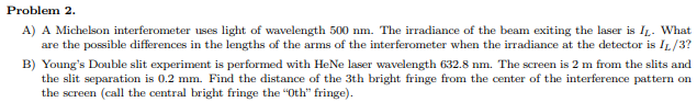 ### Problem 2

#### A)
A Michelson interferometer uses light of wavelength 500 nm. The irradiance of the beam exiting the laser is \( I_L \). What are the possible differences in the lengths of the arms of the interferometer when the irradiance at the detector is \( I_L / 3 \)?

#### B)
Young's Double slit experiment is performed with HeNe laser wavelength 632.8 nm. The screen is 2 m from the slits and the slit separation is 0.2 mm. Find the distance of the 3th bright fringe from the center of the interference pattern on the screen (call the central bright fringe the "0th" fringe).