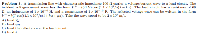 Problem 3. A transmission line with characteristic impedance 100 carries a voltage/current wave to a load circuit. The
incident voltage/current wave has the form V+ = (0.1 V) cos((1.1 x 108/s) t-k2). The load circuit has a resistance of 60
, an inductance of 1 x 10-6 H, and a capacitance of 1x 10-10 F. The reflected voltage wave can be written in the form
V=V₁ cos((1.1 x 108/s) t+kz+PR). Take the wave speed to be 2 x 10³ m/s.
A) Find V™.
B) Find R
C) Find the reflectance at the load circuit.
D) Find k.