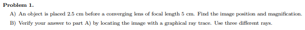 ## Problem 1.

### Part A
An object is placed 2.5 cm before a converging lens of focal length 5 cm. Find the image position and magnification.

### Part B
Verify your answer to part A) by locating the image with a graphical ray trace. Use three different rays.