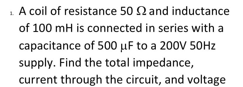 A coil of resistance 50 2 and inductance
of 100 mH is connected in series with a
capacitance of 500 µF to a 200V 50HZ
supply. Find the total impedance,
current through the circuit, and voltage
