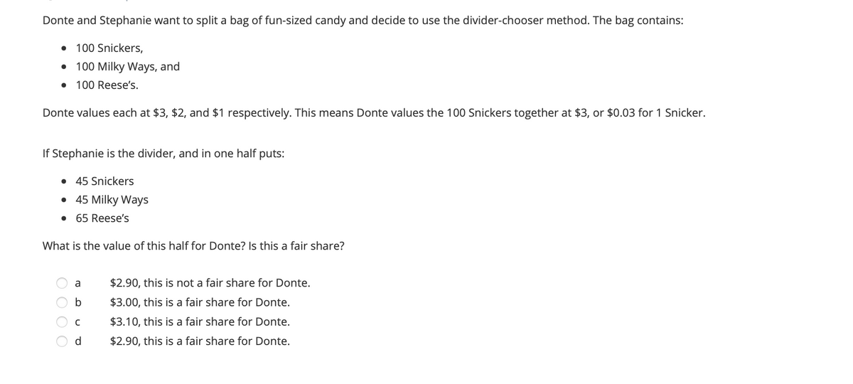Donte and Stephanie want to split a bag of fun-sized candy and decide to use the divider-chooser method. The bag contains:
100 Snickers,
100 Milky Ways, and
100 Reese's.
Donte values each at $3, $2, and $1 respectively. This means Donte values the 100 Snickers together at $3, or $0.03 for 1 Snicker.
If Stephanie is the divider, and in one half puts:
• 45 Snickers
• 45 Milky Ways
65 Reese's
What is the value of this half for Donte? Is this a fair share?
a
$2.90, this is not a fair share for Donte.
b
$3.00, this is a fair share for Donte.
$3.10, this is a fair share for Donte.
d
$2.90, this is a fair share for Donte.
O O O C
