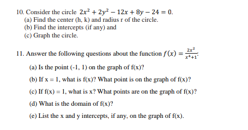 10. Consider the circle 2x² + 2y² - 12x + 8y - 24 = 0.
(a) Find the center (h, k) and radius r of the circle.
(b) Find the intercepts (if any) and
(c) Graph the circle.
11. Answer the following questions about the function f(x): =
2x²
x+1
(a) Is the point (-1, 1) on the graph of f(x)?
(b) If x = 1, what is f(x)? What point is on the graph of f(x)?
(c) If f(x) = 1, what is x? What points are on the graph of f(x)?
(d) What is the domain of f(x)?
(e) List the x and y intercepts, if any, on the graph of f(x).