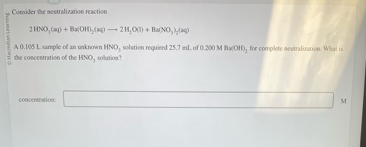 O Macmillan Learning
Consider the neutralization reaction.
2 HNO3(aq) + Ba(OH)₂ (aq)
->
concentration:
2 H₂O(1) + Ba(NO3)₂(aq)
A 0.105 L sample of an unknown HNO3 solution required 25.7 mL of 0.200 M Ba(OH)₂ for complete neutralization. What is
the concentration of the HNO3 solution?
M