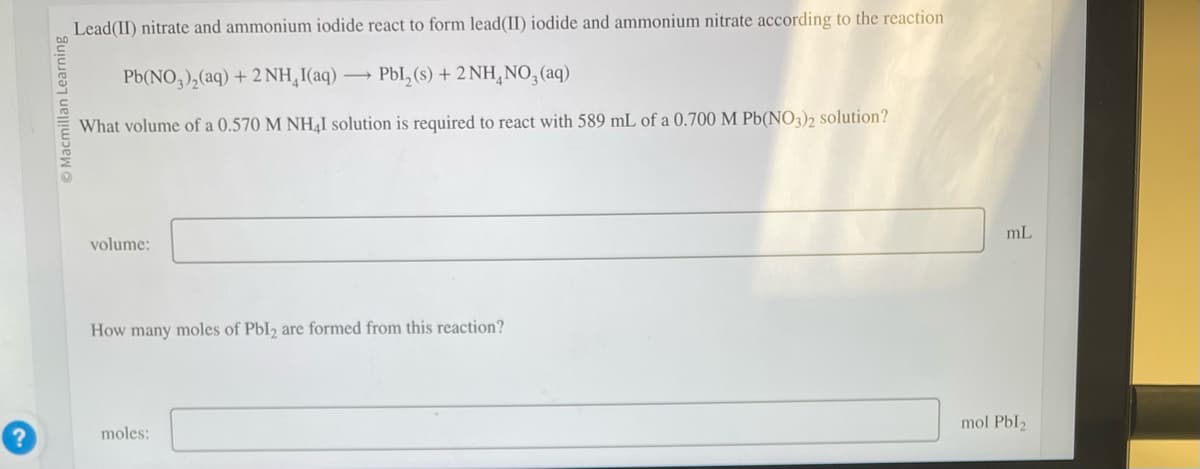 Macmillan Learning
Lead(II) nitrate and ammonium iodide react to form lead(II) iodide and ammonium nitrate according to the reaction
Pb(NO3)₂(aq) + 2NH₂I(aq) → PbL₂(s) + 2NH₂NO3(aq)
What volume of a 0.570 M NH4I solution is required to react with 589 mL of a 0.700 M Pb(NO3)2 solution?
volume:
How many moles of Pbl2 are formed from this reaction?
moles:
mL
mol Pbl2